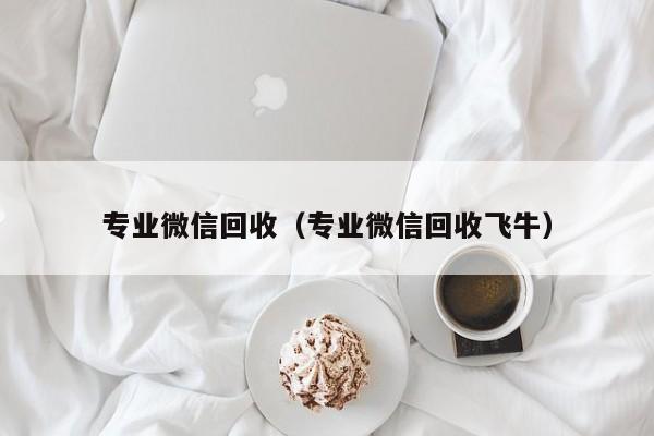 专业微信回收（专业微信回收飞牛）